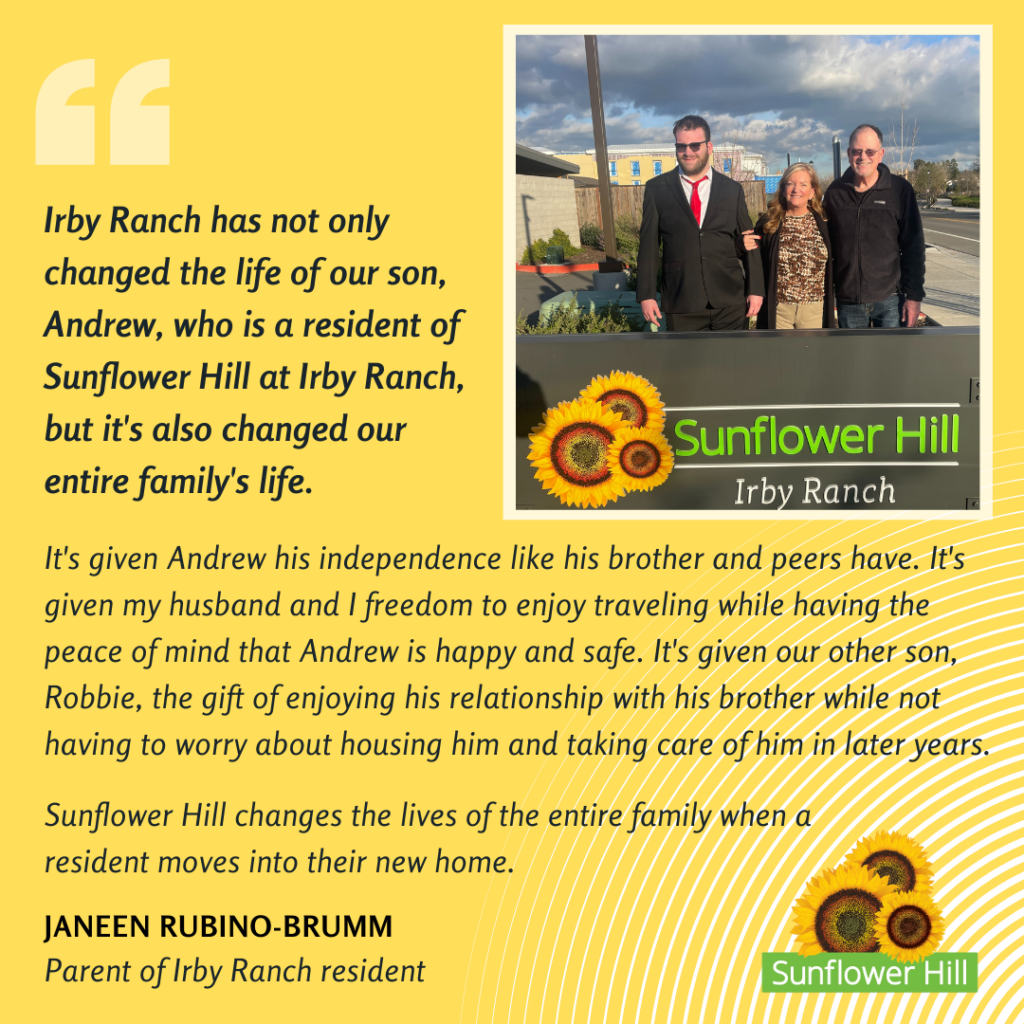 Irby Ranch has not only changed the life of our son, Andrew, who is a resident of Sunflower Hill at Irby Ranch, but it's also changed our entire family's life. It's given Andrew his independence like his brother and peers have. It's given my husband and I freedom to enjoy traveling while having the peace of mind that Andrew is happy and safe. It's given our other son, Robbie, the gift of enjoying his relationship with his brother while not having to worry about housing him and taking care of him in later years. Sunflower Hill changes the lives of the entire family when a resident moves into their new home. Janeen Rubino-Brumm, Parent of Irby Ranch resident